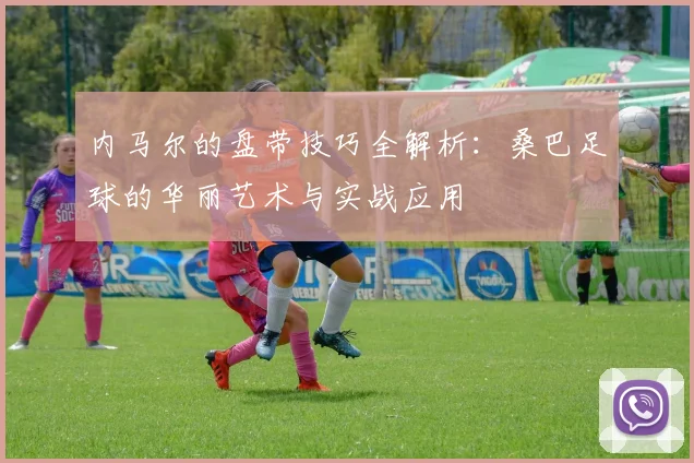 内马尔的盘带技巧全解析：桑巴足球的华丽艺术与实战应用