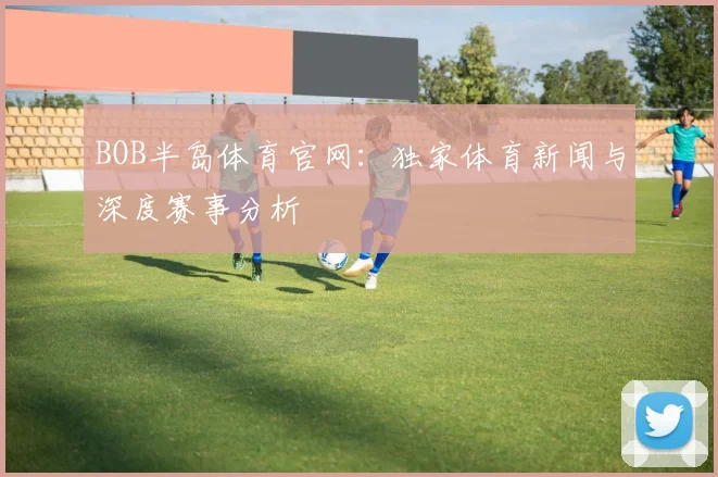 BOB半岛体育官网：独家体育新闻与深度赛事分析