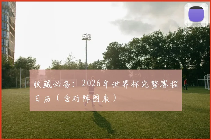 收藏必备：2026年世界杯完整赛程日历（含对阵图表）