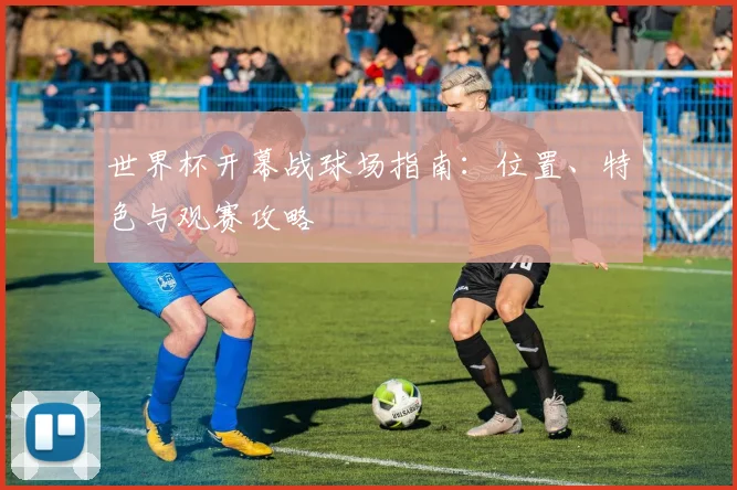 世界杯开幕战球场指南:位置、特色与观赛攻略