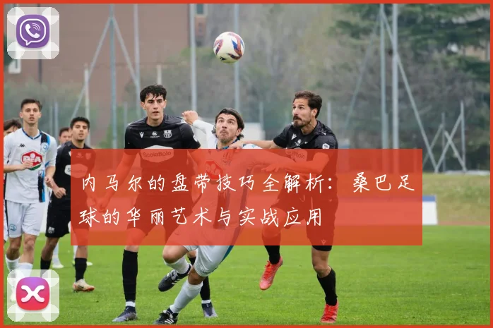 内马尔的盘带技巧全解析：桑巴足球的华丽艺术与实战应用