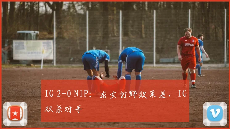 IG 2-0 NIP：龙女打野效果差，IG双杀对手